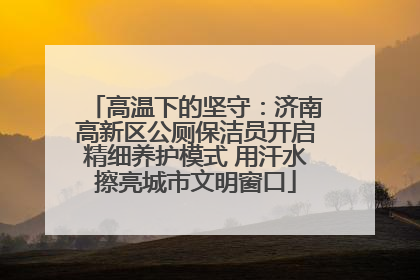 高温下的坚守：济南高新区公厕保洁员开启精细养护模式 用汗水擦亮城市文明窗口
