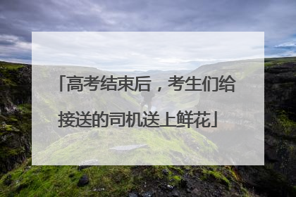 高考结束后，考生们给接送的司机送上鲜花