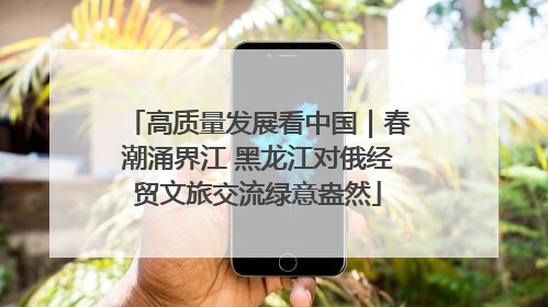 高质量发展看中国｜春潮涌界江 黑龙江对俄经贸文旅交流绿意盎然