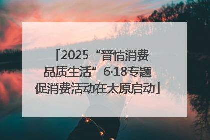 2025“晋情消费 品质生活”6·18专题促消费活动在太原启动
