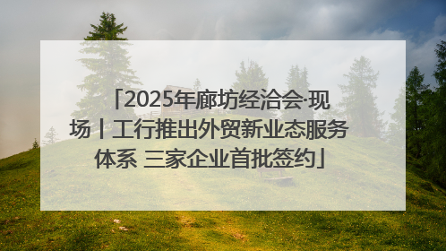 2025年廊坊经洽会·现场丨工行推出外贸新业态服务体系 三家企业首批签约
