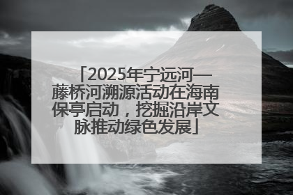 2025年宁远河—藤桥河溯源活动在海南保亭启动，挖掘沿岸文脉推动绿色发展
