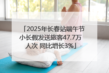 2025年长春站端午节小长假发送旅客47.7万人次 同比增长3%
