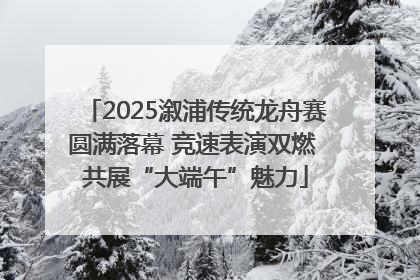 2025溆浦传统龙舟赛圆满落幕 竞速表演双燃 共展“大端午”魅力
