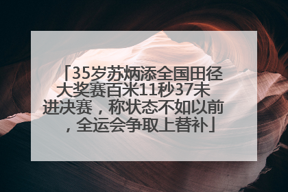 35岁苏炳添全国田径大奖赛百米11秒37未进决赛，称状态不如以前，全运会争取上替补