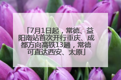 7月1日起，常德、益阳南站首次开行重庆、成都方向高铁13趟，常德可直达西安、太原