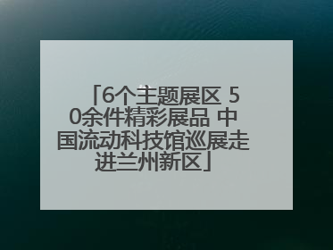 6个主题展区 50余件精彩展品 中国流动科技馆巡展走进兰州新区